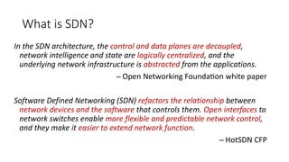What is SDN?
In the SDN architecture, the control and data planes are decoupled,
network intelligence and state are logically centralized, and the
underlying network infrastructure is abstracted from the applications.
̶̶̶̶̶̶̶̶̶ Open Networking Foundation white paper
Software Defined Networking (SDN) refactors the relationship between
network devices and the software that controls them. Open interfaces to
network switches enable more flexible and predictable network control,
and they make it easier to extend network function.
̶̶̶̶̶̶̶̶̶ HotSDN CFP
 