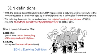 SDN definitions
• With the original (OpenFlow) definition, SDN represented a network architecture where the
forwarding state is solely managed by a control plane and is decoupled from the data plane.
• The industry, however, has moved on from the original academic purist view of SDN to
referring to anything disruptive or fundamentally new as part of SDN.
At least two definitions for SDN:
1.academic
(purist view : strict decoupling
of the data and control plane)
2.industry
(many-fold business-driven views)
SDN :: Evolving Definition
 