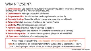 Why NFV/SDN?
1. Virtualization: Use network resource without worrying about where it is physically
located, how much it is, how it is organized, etc.
2. Orchestration: Manage thousands of devices
3. Programmability: Should be able to change behavior on the fly.
4. Dynamic Scaling: Should be able to change size, quantity, as a F(load)
5. Automation: Let machines / software do humans’ work
6. Visibility: Monitor resources, connectivity
7. Performance: Optimize network device utilization
8. Multi-tenancy: Slice the network for different customers (as-a-Service)
9. Service Integration: Let network management play nice with OSS/BSS
10. Openness: Full choice of modular plug-ins
Source: Adapted from Raj Jain
Note: These are exactly the same reasons why we need/want SDN/NFV.
Obs: Core difference on the (complementary) SDN and NFV approaches (how?).
(SDN :: decoupling of control plane, NFV : decoupling of SW function from HW)
 