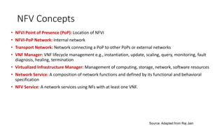 NFV Concepts
• NFVI Point of Presence (PoP): Location of NFVI
• NFVI-PoP Network: Internal network
• Transport Network: Network connecting a PoP to other PoPs or external networks
• VNF Manager: VNF lifecycle management e.g., instantiation, update, scaling, query, monitoring, fault
diagnosis, healing, termination
• Virtualized Infrastructure Manager: Management of computing, storage, network, software resources
• Network Service: A composition of network functions and defined by its functional and behavioral
specification
• NFV Service: A network services using NFs with at least one VNF.
Source: Adapted from Raj Jain
 