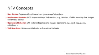 NFV Concepts
• User Service: Services offered to end users/customers/subscribers.
• Deployment Behavior: NFVI resources that a VNF requires, e.g., Number of VMs, memory, disk, images,
bandwidth, latency
• Operational Behavior: VNF instance topology and lifecycle operations, e.g., start, stop, pause,
migration, …
• VNF Descriptor: Deployment behavior + Operational behavior
Source: Adapted from Raj Jain
 