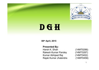 1
D G H
Presented By:
Harsh K. Shah (14MT0286)
Rakesh Kumar Pandey (14MT0287)
Kumar Abhijeet Raj (14MT0452)
Rajak Kumar Jhalendra (14MT0458)
08th April, 2015
 