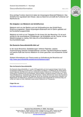 Deutsche Gesundheitshilfe e.V. - Neurologie
Gesundheitsinformation März 2015
Deutsche Gesundheitshilfe e.V. (DGH) - Neurologie
Hausener Weg 61 - 60489 Frankfurt am Main • Postfach 94 03 03 - 60461 Frankfurt am Main
Sitz: Frankfurt am Main • Registernummer: VR 9580 • Geschäftsführung: Patrick Heinz
Tel.: 069-78 00 42 • Fax: 069-78 77 00 • info@gesundheitshilfe.de
www.gesundheitshilfe.de
Seite 2/2
Eine wichtige Funktion übernimmt dabei der körpereigene Botenstoff Melatonin. Das
Schlafhormon signalisiert dem Körper, dass es Abend ist und stellt die Funktionen auf
Nachtruhe ein.
Die Aufgaben von Melatonin als Schlafhormon
Melatonin wird von der Medizin auch als Schlüsselhormon des Schlaf-Wach-
Rhythmus angesehen. Dieser körpereigene Botenstoff wird im Gehirn gebildet und
bei Dunkelheit ausgeschüttet.
Melatonin ist nicht nur ein Taktgeber für die Innere Uhr des Menschen. Es ist auch
wichtig für die verschiedenen Schlafphasen, die Schlaftiefe und die Träume. Ist der
Melatoninspiegel zu niedrig, führt dies oft zu Einschlafstörungen und
Durchschlafstörungen.
Die Deutsche Gesundheitshilfe klärt auf
In der neuen Broschüre ‚Schlafstörungen‘ erfahren Patienten, welcher
Zusammenhang zwischen Schlafproblemen und dem Tag-Nacht-Rhythmus besteht
und welche Rolle das Hormon Melatonin für einen gesunden und erholsamen Schlaf
spielt.
Weitere Informationen zum Thema sowie zur Anforderung der Broschüre auf
http://www.gesundheitshilfe.de/aktionen/schlafstoerungen/
____________________
Über die Deutsche Gesundheitshilfe:
Die Deutsche Gesundheitshilfe e.V. wurde 1978 gegründet und ist ein gemeinnütziger Verein für die
bundesweite Aufklärung und Information in Gesundheit und Medizin. Im Mittelpunkt der Arbeit stehen
sowohl allgemein alle Menschen als auch individuell einzelne Patientinnen und Patienten in Therapie,
Vorbeugung, Früherkennung und Prophylaxe. Gesund bleiben und gesund werden ist das Ziel - durch
Gesundheitsberatung, Veranstaltungen oder Broschüren. Hierbei informiert der Verein über Symptome
und deren Bedeutung, Verfahren der Diagnose, die Art der Krankheit, die medizinische Indikation und
Möglichkeiten der Behandlung. Zusätzlich ist die Deutsche Gesundheitshilfe für Fachkreise tätig und
richtet sich dabei an Ärzte, Apotheker sowie andere Heilberufe und Therapeuten.
Folgen Sie uns:
http://twitter.com/dgh_ev
 