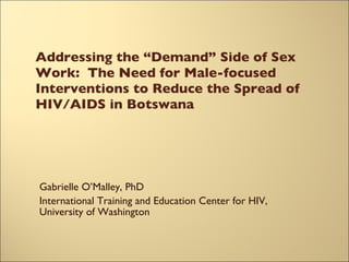 Addressing the “Demand” Side of Sex Work:  The Need for Male-focused Interventions to Reduce the Spread of HIV/AIDS in Botswana Gabrielle O’Malley, PhD International Training and Education Center for HIV, University of Washington 