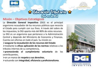 Misión – Objetivos Estratégicos
La Dirección General Impositiva (DGI) es el principal
organismo recaudador de los recursos públicos que necesita
el Estado para cumplir con sus fines. A través del cobro de
los impuestos, la DGI aporta más del 80% de estos recursos.
La DGI es un organismo que pertenece a la Administración
Central y depende del Ministerio de Economía y Finanzas.
Cuenta con oficinas en todo el país. Su misión es:
asegurar la recaudación de los recursos del Estado
mediante la eficaz aplicación de las normas relativas a los
tributos internos de su competencia,
promoviendo el cumplimiento voluntario de los
contribuyentes,
en un marco de respeto a sus derechos,
actuando con integridad, eficiencia y profesionalismo.
 