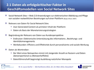 2.1 Daten als erfolgskritischer Faktor in
 Geschäftsmodellen von Social Network Sites
 Social Network Sites = Web 2.0-Anwendungen zur elektronischen Abbildung und Pflege
  von sozialen realweltlichen Beziehungen auf einer Plattform (Boyd; Ellison 2007)

 Relevanz von Daten für Social Network Sites
    • User-Generated Content als primärer Inhalt der Plattform
     • Daten als Basis der Monetarisierungsstrategien

 Begründung der Relevanz von Daten aus Kundenperspektive
    • Endnutzer: Elektronische Unterstützung des Informations-, Beziehungs- und
      Identitätsmanagements
    • Werbekunden: Effizienz und Effektivität durch personalisierte und soziale Werbung

 Daten als Werttreiber:
    • Der Wert eines Netzwerkes nimmt mit steigender Anzahl an Nutzern und Daten
      überproportional zu (Netzwerkeffekte)
    • Datenführerschaft begünstigt Ausbildung natürlicher Monopole


              M. A. Laura Dorfer – DGI-Konferenz 2012, 22.-23. März 2012, Düsseldorf
 