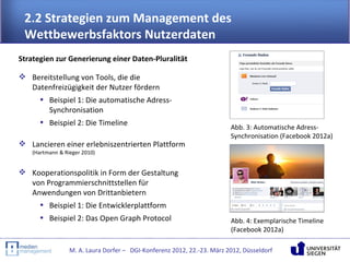 2.2 Strategien zum Management des
 Wettbewerbsfaktors Nutzerdaten
Strategien zur Generierung einer Daten-Pluralität

 Bereitstellung von Tools, die die
  Datenfreizügigkeit der Nutzer fördern
    • Beispiel 1: Die automatische Adress-
       Synchronisation
    • Beispiel 2: Die Timeline
                                                                        Abb. 3: Automatische Adress-
                                                                        Synchronisation (Facebook 2012a)
 Lancieren einer erlebniszentrierten Plattform
   (Hartmann & Rieger 2010)


 Kooperationspolitik in Form der Gestaltung
  von Programmierschnittstellen für
  Anwendungen von Drittanbietern
    • Beispiel 1: Die Entwicklerplattform
      • Beispiel 2: Das Open Graph Protocol                             Abb. 4: Exemplarische Timeline
                                                                        (Facebook 2012a)

                 M. A. Laura Dorfer – DGI-Konferenz 2012, 22.-23. März 2012, Düsseldorf
 