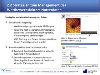 2.2 Strategien zum Management des
 Wettbewerbsfaktors Nutzerdaten
Strategien zur Monetarisierung von Daten

 Social Media Targeting:
    • Werbeanzeigen, gesponserte Meldungen
     • Targeting nach Geographie, Demographie,
       erweiterte Demographie, Psychographie,
       Ausbildung und Verbindungen
     • USP: Nutzung von Daten, die über das Open               Abb. 5: Gesponserte Meldung
                                                               (Inside Facebook 2012)
       Graph Protocol generiert wurden

 Provisionserlöse über Facebook Credits
     Facebook Credits als hauseigene virtuelle
       Währung in Anwendungen
     Zukunftsoptionen: Facebook als Social-
       Shopping-Plattform, Facebook Credits als
       virtuelle Währung im Internet
                                                                Abb. 6: Facebook Credits (Facebook 2012c)

              M. A. Laura Dorfer – DGI-Konferenz 2012, 22.-23. März 2012, Düsseldorf
 