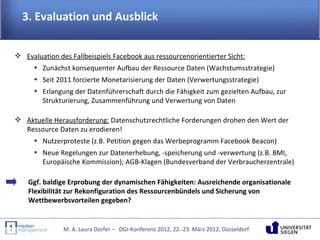 3. Evaluation und Ausblick


 Evaluation des Fallbeispiels Facebook aus ressourcenorientierter Sicht:
    • Zunächst konsequenter Aufbau der Ressource Daten (Wachstumsstrategie)
     • Seit 2011 forcierte Monetarisierung der Daten (Verwertungsstrategie)
     • Erlangung der Datenführerschaft durch die Fähigkeit zum gezielten Aufbau, zur
       Strukturierung, Zusammenführung und Verwertung von Daten

 Aktuelle Herausforderung: Datenschutzrechtliche Forderungen drohen den Wert der
  Ressource Daten zu erodieren!
    • Nutzerproteste (z.B. Petition gegen das Werbeprogramm Facebook Beacon)
     • Neue Regelungen zur Datenerhebung, -speicherung und -verwertung (z.B. BMI,
       Europäische Kommission); AGB-Klagen (Bundesverband der Verbraucherzentrale)

    Ggf. baldige Erprobung der dynamischen Fähigkeiten: Ausreichende organisationale
    Flexibilität zur Rekonfiguration des Ressourcenbündels und Sicherung von
    Wettbewerbsvorteilen gegeben?


              M. A. Laura Dorfer – DGI-Konferenz 2012, 22.-23. März 2012, Düsseldorf
 