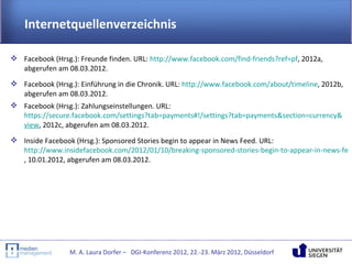 Internetquellenverzeichnis

 Facebook (Hrsg.): Freunde finden. URL: http://www.facebook.com/find-friends?ref=pf, 2012a,
  abgerufen am 08.03.2012.
 Facebook (Hrsg.): Einführung in die Chronik. URL: http://www.facebook.com/about/timeline, 2012b,
  abgerufen am 08.03.2012.
 Facebook (Hrsg.): Zahlungseinstellungen. URL:
  https://secure.facebook.com/settings?tab=payments#!/settings?tab=payments&section=currency&
  view, 2012c, abgerufen am 08.03.2012.
 Inside Facebook (Hrsg.): Sponsored Stories begin to appear in News Feed. URL:
  http://www.insidefacebook.com/2012/01/10/breaking-sponsored-stories-begin-to-appear-in-news-fee
  , 10.01.2012, abgerufen am 08.03.2012.




                 M. A. Laura Dorfer – DGI-Konferenz 2012, 22.-23. März 2012, Düsseldorf
 