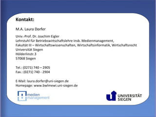 Kontakt:
M.A. Laura Dorfer
Univ.-Prof. Dr. Joachim Eigler
Lehrstuhl für Betriebswirtschaftslehre insb. Medienmanagement,
Fakultät III – Wirtschaftswissenschaften, Wirtschaftsinformatik, Wirtschaftsrecht
Universität Siegen
Hölderlinstr.3
57068 Siegen

Tel.: (0271) 740 – 2905
Fax.: (0271) 740 - 2904

E-Mail: laura.dorfer@uni-siegen.de
Homepage: www.bwlmewi.uni-siegen.de




          M. A. Laura Dorfer – DGI-Konferenz 2012, 22.-23. März 2012, Düsseldorf
 