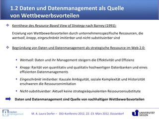 1.2 Daten und Datenmanagement als Quelle
  von Wettbewerbsvorteilen
 Kernthese des Resource Based View of Strategy nach Barney (1991):

   Erzielung von Wettbewerbsvorteilen durch unternehmensspezifische Ressourcen, die
   wertvoll, knapp, eingeschränkt imitierbar und nicht-substituierbar sind

 Begründung von Daten und Datenmanagement als strategische Ressource im Web 2.0:


     • Wertvoll: Daten und ihr Management steigern die Effektivität und Effizienz
     • Knapp: Rarität von quantitativ und qualitativ hochwertigen Datenbanken und eines
       effizienten Datenmanagements
     • Eingeschränkt imitierbar: Kausale Ambiguität, soziale Komplexität und Historizität
       erschweren die Ressourcenimitation
     • Nicht-substituierbar: Aktuell keine strategieäquivalenten Ressourcensubstitute

     Daten und Datenmanagement sind Quelle von nachhaltigen Wettbewerbsvorteilen


               M. A. Laura Dorfer – DGI-Konferenz 2012, 22.-23. März 2012, Düsseldorf
 