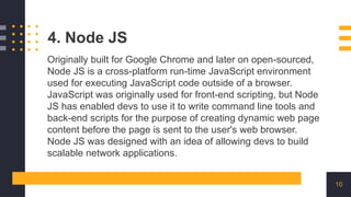 10
4. Node JS
Originally built for Google Chrome and later on open-sourced,
Node JS is a cross-platform run-time JavaScript environment
used for executing JavaScript code outside of a browser.
JavaScript was originally used for front-end scripting, but Node
JS has enabled devs to use it to write command line tools and
back-end scripts for the purpose of creating dynamic web page
content before the page is sent to the user's web browser.
Node JS was designed with an idea of allowing devs to build
scalable network applications.
 