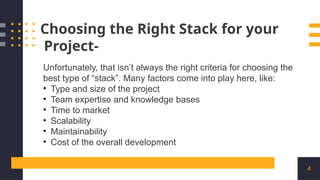 4
Choosing the Right Stack for your
Project-
Unfortunately, that isn’t always the right criteria for choosing the
best type of “stack”. Many factors come into play here, like:
• Type and size of the project
• Team expertise and knowledge bases
• Time to market
• Scalability
• Maintainability
• Cost of the overall development
 
