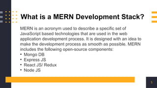 5
What is a MERN Development Stack?
MERN is an acronym used to describe a specific set of
JavaScript based technologies that are used in the web
application development process. It is designed with an idea to
make the development process as smooth as possible. MERN
includes the following open-source components:
• Mongo DB
• Express JS
• React JS/ Redux
• Node JS
 