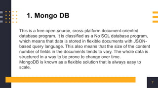 7
This is a free open-source, cross-platform document-oriented
database program. It is classified as a No SQL database program,
which means that data is stored in flexible documents with JSON-
based query language. This also means that the size of the content
number of fields in the documents tends to vary. The whole data is
structured in a way to be prone to change over time.
MongoDB is known as a flexible solution that is always easy to
scale.
1. Mongo DB
 