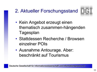 2. Aktueller Forschungsstand

      • Kein Angebot erzeugt einen
        thematisch zusammen-hängenden
        Tagesplan
      • Stattdessen Recherche / Browsen
        einzelner POIs
      • Ausnahme Antourage. Aber:
        beschränkt auf Tourismus

Deutsche Gesellschaft für Informationswissenschaft und Informationspraxis e.V.

                                                                                 11
 