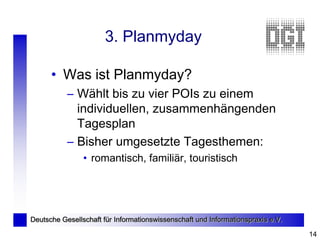 3. Planmyday

      • Was ist Planmyday?
           – Wählt bis zu vier POIs zu einem
             individuellen, zusammenhängenden
             Tagesplan
           – Bisher umgesetzte Tagesthemen:
                • romantisch, familiär, touristisch




Deutsche Gesellschaft für Informationswissenschaft und Informationspraxis e.V.

                                                                                 14
 
