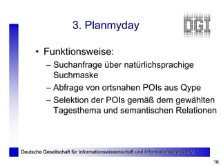 3. Planmyday

      • Funktionsweise:
           – Suchanfrage über natürlichsprachige
             Suchmaske
           – Abfrage von ortsnahen POIs aus Qype
           – Selektion der POIs gemäß dem gewählten
             Tagesthema und semantischen Relationen



Deutsche Gesellschaft für Informationswissenschaft und Informationspraxis e.V.

                                                                                 16
 