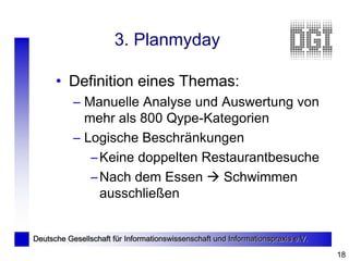 3. Planmyday

      • Definition eines Themas:
           – Manuelle Analyse und Auswertung von
             mehr als 800 Qype-Kategorien
           – Logische Beschränkungen
              – Keine doppelten Restaurantbesuche
              – Nach dem Essen  Schwimmen
                ausschließen


Deutsche Gesellschaft für Informationswissenschaft und Informationspraxis e.V.

                                                                                 18
 