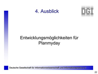 4. Ausblick




          Entwicklungsmöglichkeiten für
                   Planmyday




Deutsche Gesellschaft für Informationswissenschaft und Informationspraxis e.V.

                                                                                 22
 
