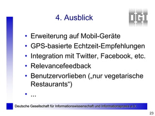 4. Ausblick

      • Erweiterung auf Mobil-Geräte
      • GPS-basierte Echtzeit-Empfehlungen
      • Integration mit Twitter, Facebook, etc.
      • Relevancefeedback
      • Benutzervorlieben („nur vegetarische
        Restaurants“)
      • ...
Deutsche Gesellschaft für Informationswissenschaft und Informationspraxis e.V.

                                                                                 23
 