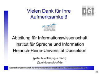 Vielen Dank für Ihre
                  Aufmerksamkeit!



  Abteilung für Informationswissenschaft
   Institut für Sprache und Information
  Heinrich-Heine-Universität Düsseldorf
                       {peter.buecker, ugur.macit}
                           @uni-duesseldorf.de
Deutsche Gesellschaft für Informationswissenschaft und Informationspraxis e.V.

                                                                                 25
 