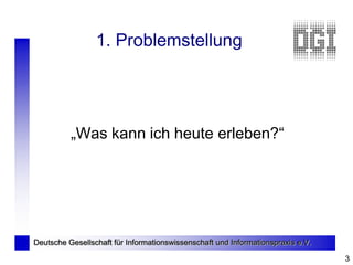 1. Problemstellung




          „Was kann ich heute erleben?“




Deutsche Gesellschaft für Informationswissenschaft und Informationspraxis e.V.

                                                                                 3
 