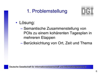 1. Problemstellung

      • Lösung:
           – Semantische Zusammenstellung von
             POIs zu einem kohärenten Tagesplan in
             mehreren Etappen
           – Berücksichtung von Ort, Zeit und Thema




Deutsche Gesellschaft für Informationswissenschaft und Informationspraxis e.V.

                                                                                 6
 