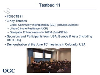 OGC
Testbed 11
• #OGCTB11
• 3 Key Threads
– Cross- Community Interoperablity (CCI) (includes Aviation)
– Urban-Climate Resilience (UCR)
– Geospatial Enhancements for NIEM (Geo4NEIM)
• Sponsors and Participants from USA, Europe & Asia (Including
DSTL UK)
• Demonstration at the June TC meetings in Colorado, USA
 