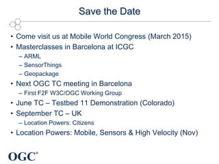 OGC
®
Save the Date
• Come visit us at Mobile World Congress (March 2015)
• Masterclasses in Barcelona at ICGC
– ARML
– SensorThings
– Geopackage
• Next OGC TC meeting in Barcelona
– First F2F W3C/OGC Working Group
• June TC – Testbed 11 Demonstration (Colorado)
• September TC – UK
– Location Powers: Citizens
• Location Powers: Mobile, Sensors & High Velocity (Nov)
 