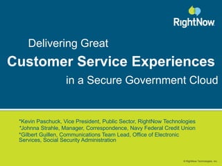 Delivering Great Customer ServiceExperiences in a Secure Government Cloud *Kevin Paschuck, Vice President, Public Sector, RightNow Technologies *JohnnaStrahle, Manager, Correspondence, Navy Federal Credit Union *Gilbert Guillen, Communications Team Lead, Office of Electronic      Services, Social Security Administration 