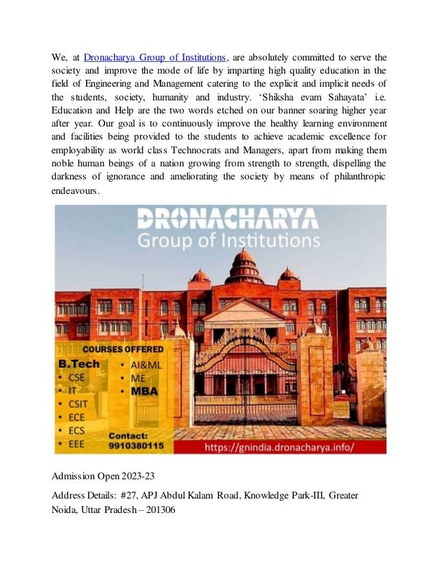 We, at Dronacharya Group of Institutions, are absolutely committed to serve the
society and improve the mode of life by imparting high quality education in the
field of Engineering and Management catering to the explicit and implicit needs of
the students, society, humanity and industry. ‘Shiksha evam Sahayata’ i.e.
Education and Help are the two words etched on our banner soaring higher year
after year. Our goal is to continuously improve the healthy learning environment
and facilities being provided to the students to achieve academic excellence for
employability as world class Technocrats and Managers, apart from making them
noble human beings of a nation growing from strength to strength, dispelling the
darkness of ignorance and ameliorating the society by means of philanthropic
endeavours.
Admission Open 2023-23
Address Details: #27, APJ Abdul Kalam Road, Knowledge Park-III, Greater
Noida, Uttar Pradesh – 201306
 