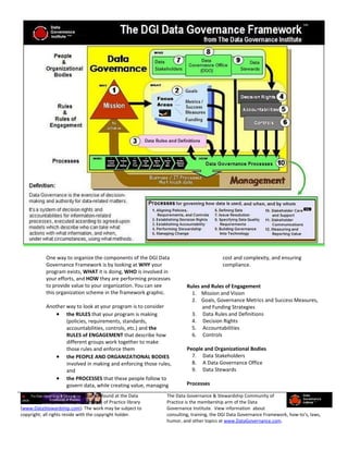 One way to organize the components of the DGI Data                           cost and complexity, and ensuring
           Governance Framework is by looking at WHY your                               compliance.
           program exists, WHAT it is doing, WHO is involved in
           your efforts, and HOW they are performing processes
           to provide value to your organization. You can see          Rules and Rules of Engagement
           this organization scheme in the framework graphic.            1. Mission and Vision
                                                                         2. Goals, Governance Metrics and Success Measures,
           Another way to look at your program is to consider                and Funding Strategies
               • the RULES that your program is making                   3. Data Rules and Definitions
                   (policies, requirements, standards,                   4. Decision Rights
                   accountabilities, controls, etc.) and the             5. Accountabilities
                   RULES of ENGAGEMENT that describe how                 6. Controls
                   different groups work together to make
                   those rules and enforce them                        People and Organizational Bodies
               • the PEOPLE AND ORGANIZATIONAL BODIES                    7. Data Stakeholders
                   involved in making and enforcing those rules,         8. A Data Governance Office
                   and                                                   9. Data Stewards
               • the PROCESSES that these people follow to
                   govern data, while creating value, managing         Processes

This excerpt from a larger work can be found at the Data      The Data Governance & Stewardship Community of
Governance & Stewardship Community of Practice library        Practice is the membership arm of the Data
(www.DataStewardship.com). The work may be subject to         Governance Institute. View information about
copyright; all rights reside with the copyright holder.       consulting, training, the DGI Data Governance Framework, how-to’s, laws,
                                                              humor, and other topics at www.DataGovernance.com.
 