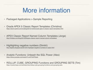 More information
❖ Packaged Applications > Sample Reporting 
❖ Oracle APEX 5 Classic Report Templates (Christina) 
https://storm-petrel.com/orablog/2015/12/20/oracle-apex-5-classic-report-templates.html
❖ APEX Classic Report Named Column Templates (Jorge) 
http://rimblas.com/blog/2016/06/apex-classic-report-named-column-templates/
❖ Highlighting negative numbers (Dimitri) 
http://dgielis.blogspot.be/2015/01/highlight-negative-numbers-in-apex.html
❖ Analytic Functions: Unleash the SQL Power (Alex) 
https://www.youtube.com/watch?v=z0Tx5rFDado  
❖ ROLLUP, CUBE, GROUPING Functions and GROUPING SETS (Tim) 
https://oracle-base.com/articles/misc/rollup-cube-grouping-functions-and-grouping-sets 
 