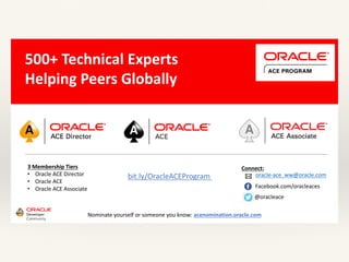 3	Membership	Tiers
• Oracle	ACE	Director
• Oracle	ACE
• Oracle	ACE	Associate
bit.ly/OracleACEProgram
500+	Technical	Experts	
Helping	Peers	Globally
Connect:
Nominate	yourself	or	someone	you	know:	acenomination.oracle.com
@oracleace
Facebook.com/oracleaces
oracle-ace_ww@oracle.com
 
