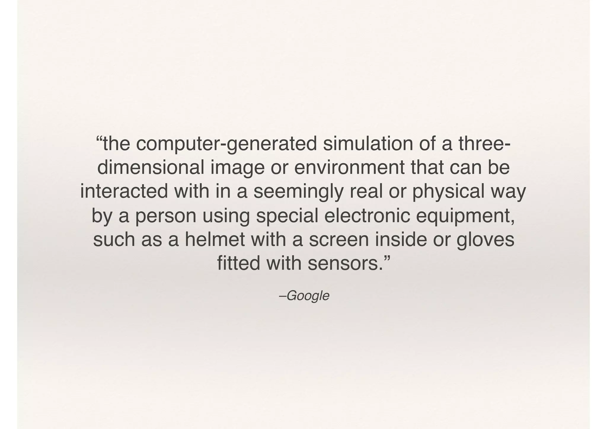 “the computer-generated simulation of a three-
dimensional image or environment that can be
interacted with in a seemingly real or physical way
by a person using special electronic equipment,
such as a helmet with a screen inside or gloves
ﬁtted with sensors.”
–Google
 