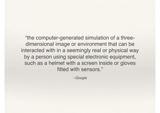 “the computer-generated simulation of a three-
dimensional image or environment that can be
interacted with in a seemingly real or physical way
by a person using special electronic equipment,
such as a helmet with a screen inside or gloves
ﬁtted with sensors.”
–Google
 