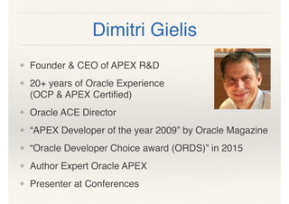 Dimitri Gielis
❖ Founder & CEO of APEX R&D
❖ 20+ years of Oracle Experience  
(OCP & APEX Certiﬁed)
❖ Oracle ACE Director
❖ “APEX Developer of the year 2009” by Oracle Magazine
❖ “Oracle Developer Choice award (ORDS)” in 2015
❖ Author Expert Oracle APEX
❖ Presenter at Conferences
 