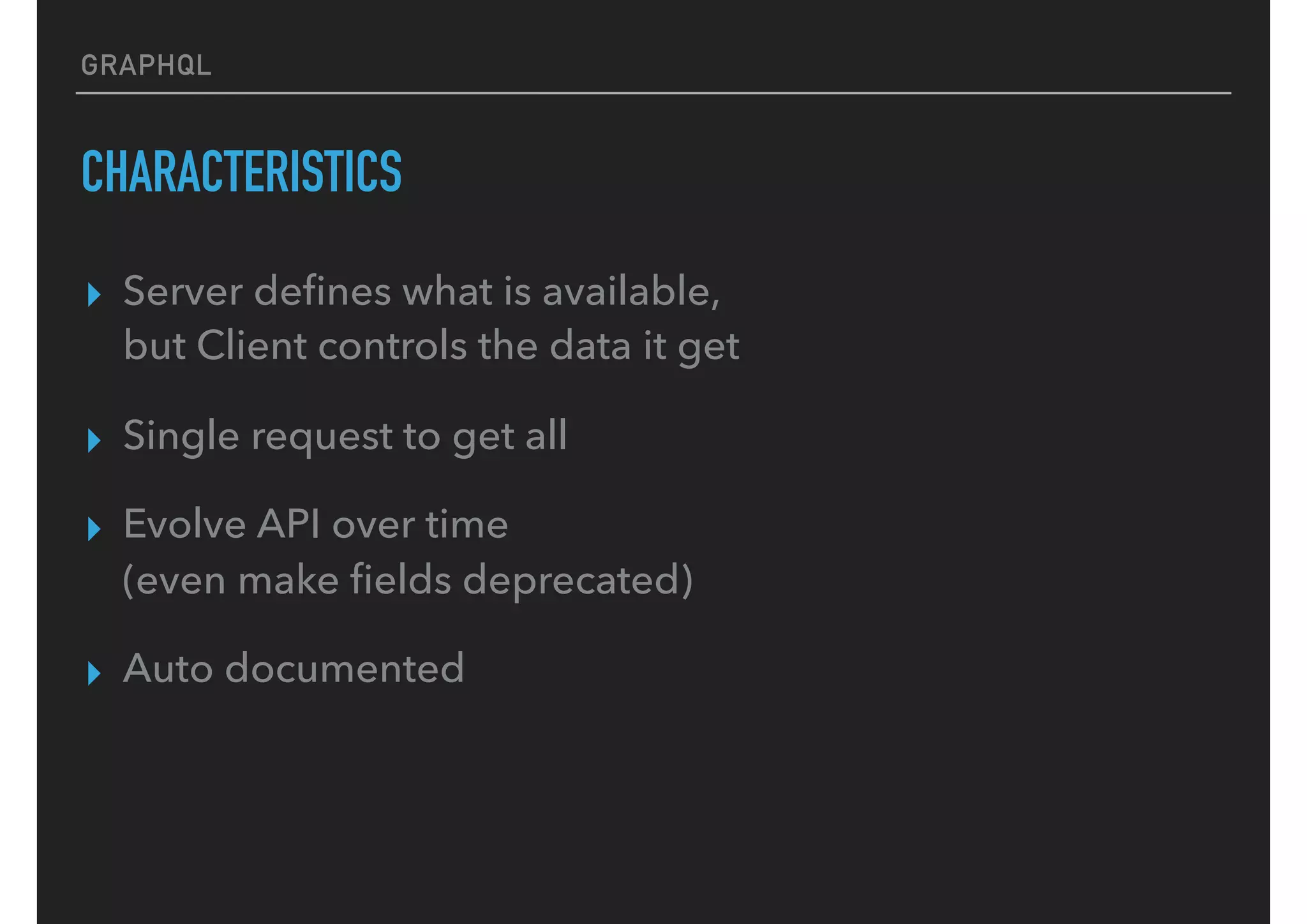 GRAPHQL
CHARACTERISTICS
▸ Server deﬁnes what is available,  
but Client controls the data it get
▸ Single request to get all
▸ Evolve API over time  
(even make ﬁelds deprecated)
▸ Auto documented
 