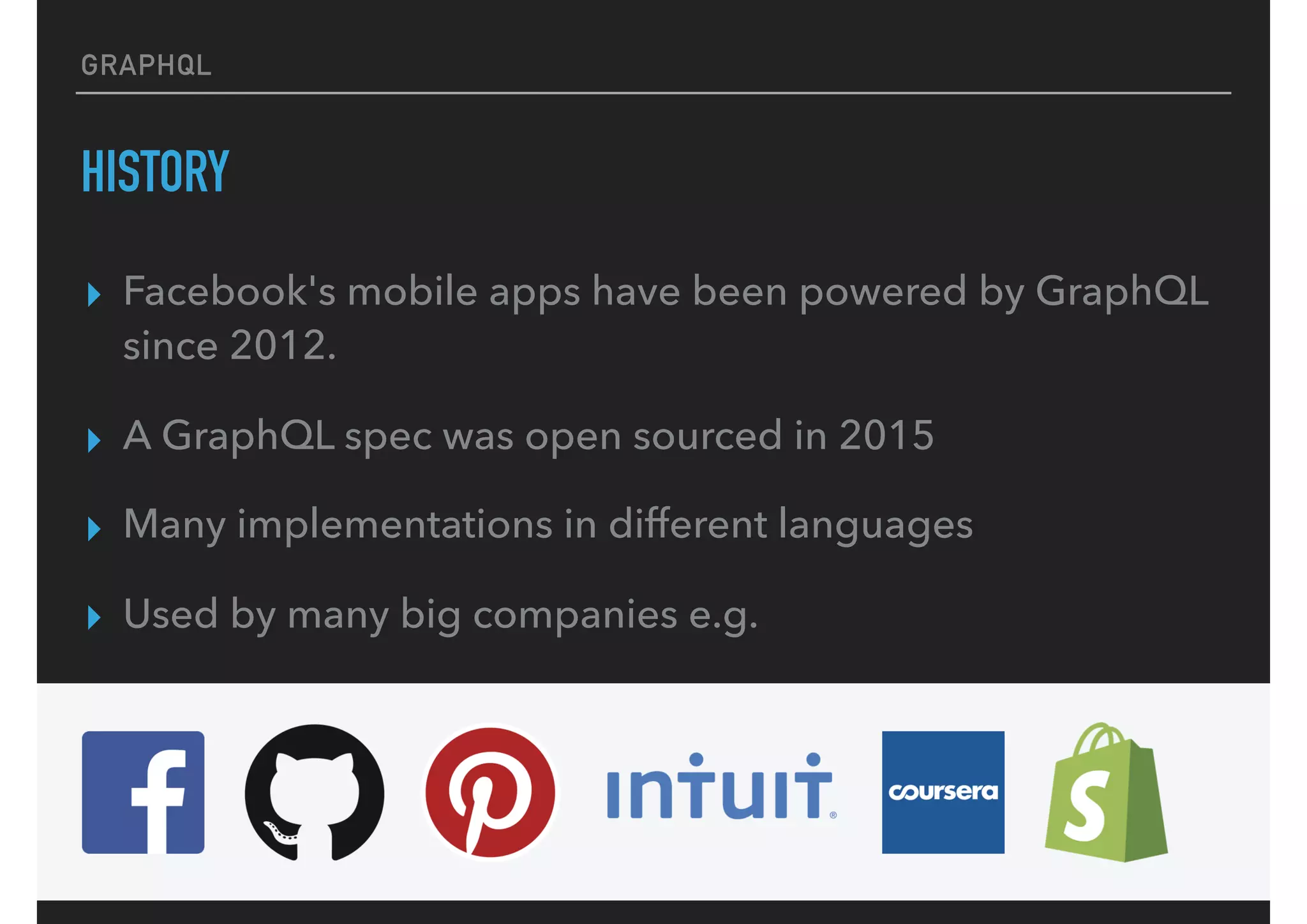 GRAPHQL
HISTORY
▸ Facebook's mobile apps have been powered by GraphQL
since 2012.
▸ A GraphQL spec was open sourced in 2015
▸ Many implementations in different languages
▸ Used by many big companies e.g.
 