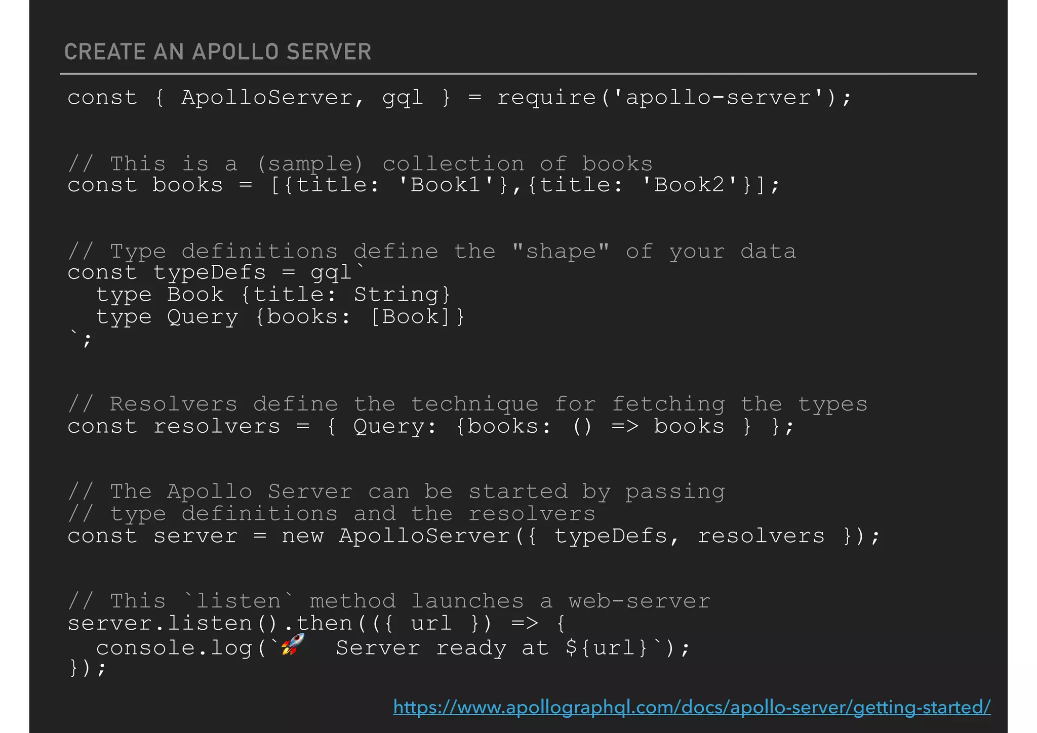 CREATE AN APOLLO SERVER
const { ApolloServer, gql } = require('apollo-server');
// This is a (sample) collection of books
const books = [{title: 'Book1'},{title: 'Book2'}];
// Type definitions define the "shape" of your data
const typeDefs = gql`
type Book {title: String}
type Query {books: [Book]}
`;
// Resolvers define the technique for fetching the types
const resolvers = { Query: {books: () => books } };
// The Apollo Server can be started by passing
// type definitions and the resolvers
const server = new ApolloServer({ typeDefs, resolvers });
// This `listen` method launches a web-server
server.listen().then(({ url }) => {
console.log(`🚀 Server ready at ${url}`);
});
https://www.apollographql.com/docs/apollo-server/getting-started/
 