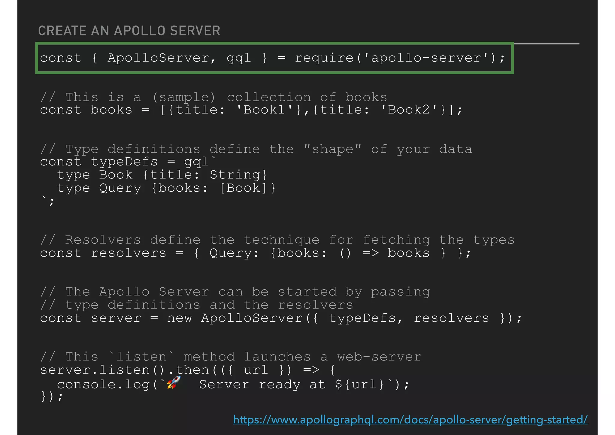 CREATE AN APOLLO SERVER
const { ApolloServer, gql } = require('apollo-server');
// This is a (sample) collection of books
const books = [{title: 'Book1'},{title: 'Book2'}];
// Type definitions define the "shape" of your data
const typeDefs = gql`
type Book {title: String}
type Query {books: [Book]}
`;
// Resolvers define the technique for fetching the types
const resolvers = { Query: {books: () => books } };
// The Apollo Server can be started by passing
// type definitions and the resolvers
const server = new ApolloServer({ typeDefs, resolvers });
// This `listen` method launches a web-server
server.listen().then(({ url }) => {
console.log(`🚀 Server ready at ${url}`);
});
https://www.apollographql.com/docs/apollo-server/getting-started/
 