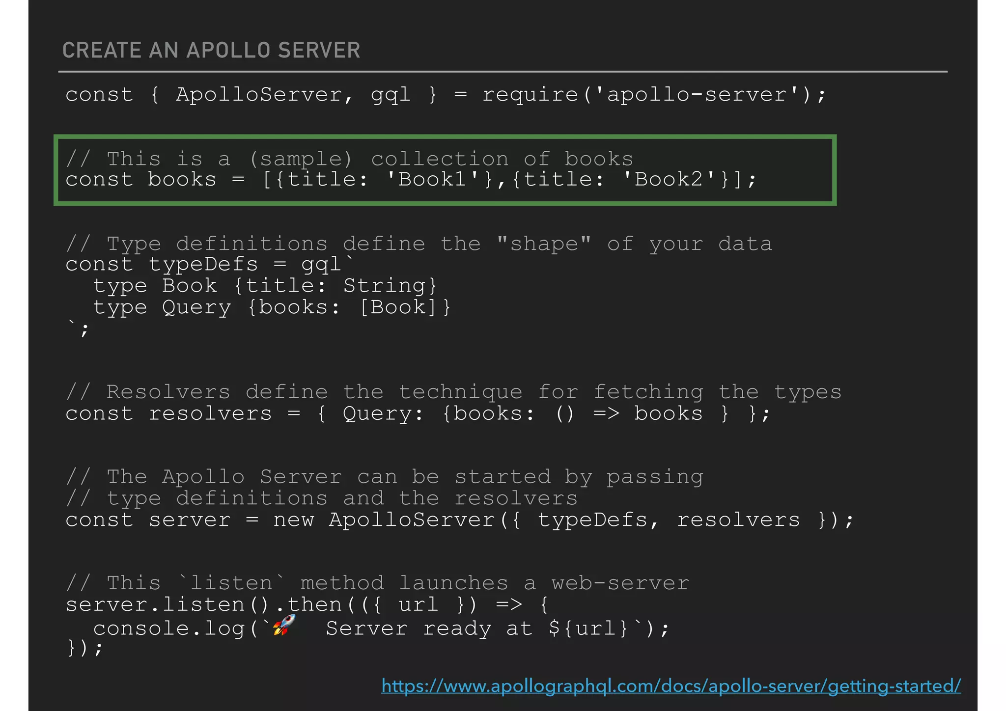 CREATE AN APOLLO SERVER
const { ApolloServer, gql } = require('apollo-server');
// This is a (sample) collection of books
const books = [{title: 'Book1'},{title: 'Book2'}];
// Type definitions define the "shape" of your data
const typeDefs = gql`
type Book {title: String}
type Query {books: [Book]}
`;
// Resolvers define the technique for fetching the types
const resolvers = { Query: {books: () => books } };
// The Apollo Server can be started by passing
// type definitions and the resolvers
const server = new ApolloServer({ typeDefs, resolvers });
// This `listen` method launches a web-server
server.listen().then(({ url }) => {
console.log(`🚀 Server ready at ${url}`);
});
https://www.apollographql.com/docs/apollo-server/getting-started/
 