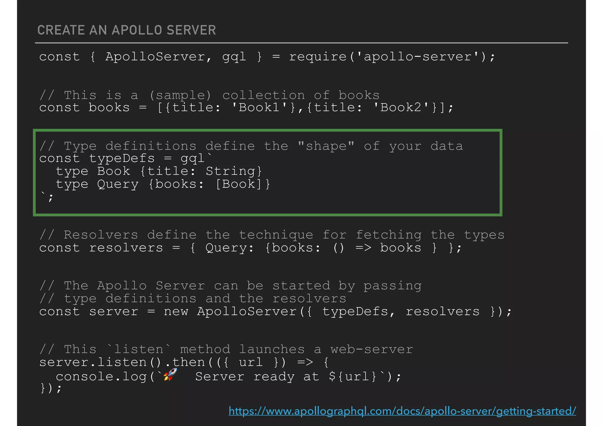 CREATE AN APOLLO SERVER
const { ApolloServer, gql } = require('apollo-server');
// This is a (sample) collection of books
const books = [{title: 'Book1'},{title: 'Book2'}];
// Type definitions define the "shape" of your data
const typeDefs = gql`
type Book {title: String}
type Query {books: [Book]}
`;
// Resolvers define the technique for fetching the types
const resolvers = { Query: {books: () => books } };
// The Apollo Server can be started by passing
// type definitions and the resolvers
const server = new ApolloServer({ typeDefs, resolvers });
// This `listen` method launches a web-server
server.listen().then(({ url }) => {
console.log(`🚀 Server ready at ${url}`);
});
https://www.apollographql.com/docs/apollo-server/getting-started/
 