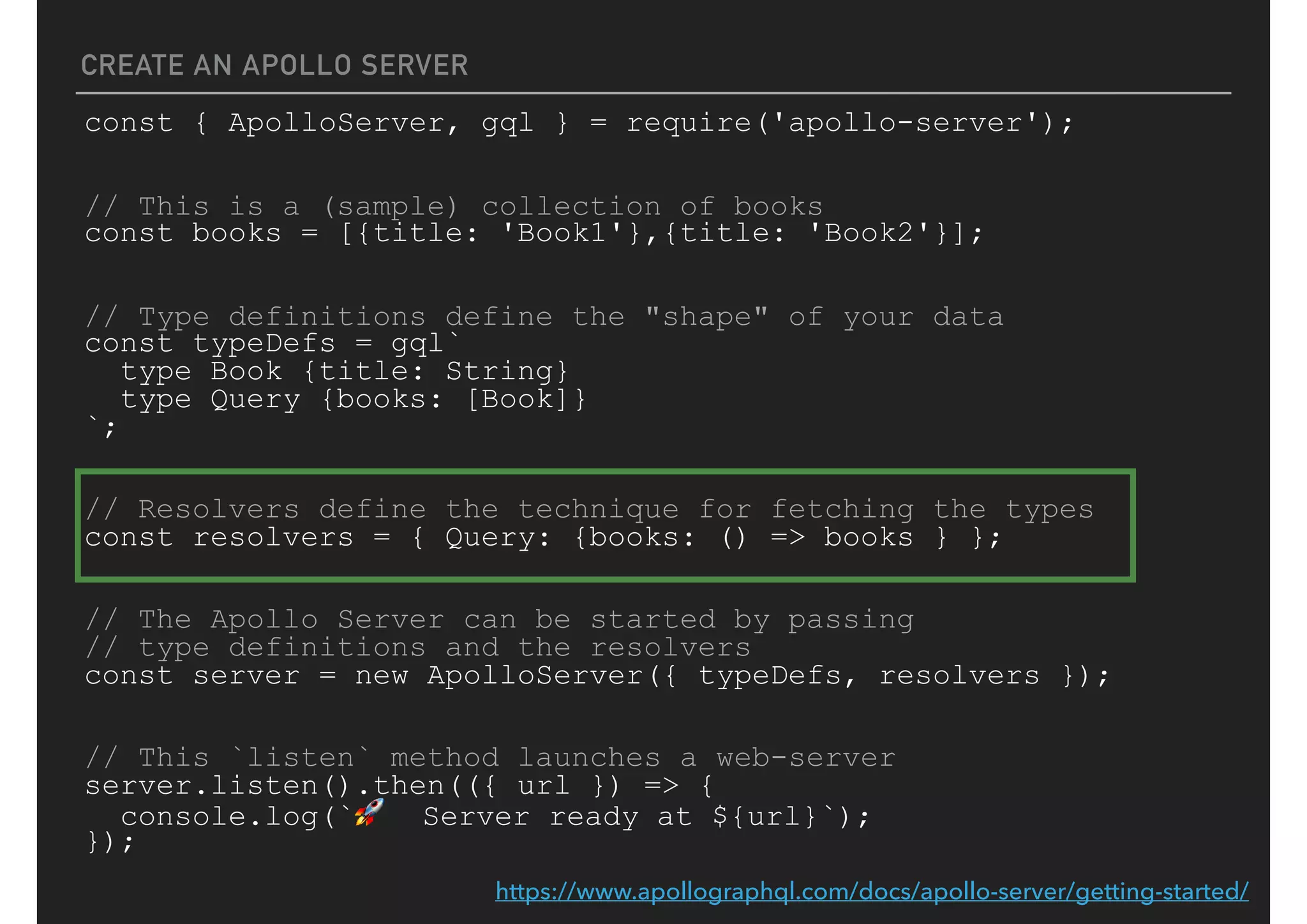 CREATE AN APOLLO SERVER
const { ApolloServer, gql } = require('apollo-server');
// This is a (sample) collection of books
const books = [{title: 'Book1'},{title: 'Book2'}];
// Type definitions define the "shape" of your data
const typeDefs = gql`
type Book {title: String}
type Query {books: [Book]}
`;
// Resolvers define the technique for fetching the types
const resolvers = { Query: {books: () => books } };
// The Apollo Server can be started by passing
// type definitions and the resolvers
const server = new ApolloServer({ typeDefs, resolvers });
// This `listen` method launches a web-server
server.listen().then(({ url }) => {
console.log(`🚀 Server ready at ${url}`);
});
https://www.apollographql.com/docs/apollo-server/getting-started/
 
