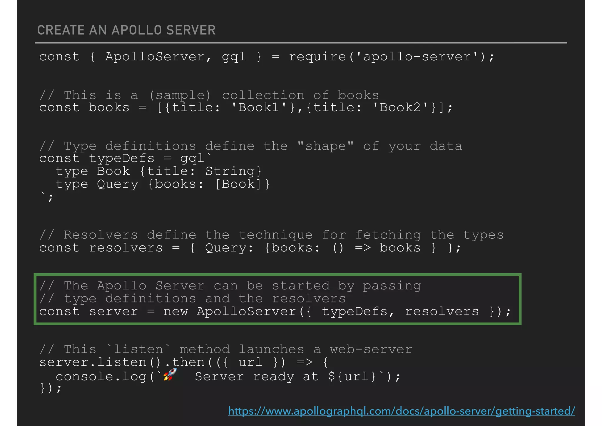 CREATE AN APOLLO SERVER
const { ApolloServer, gql } = require('apollo-server');
// This is a (sample) collection of books
const books = [{title: 'Book1'},{title: 'Book2'}];
// Type definitions define the "shape" of your data
const typeDefs = gql`
type Book {title: String}
type Query {books: [Book]}
`;
// Resolvers define the technique for fetching the types
const resolvers = { Query: {books: () => books } };
// The Apollo Server can be started by passing
// type definitions and the resolvers
const server = new ApolloServer({ typeDefs, resolvers });
// This `listen` method launches a web-server
server.listen().then(({ url }) => {
console.log(`🚀 Server ready at ${url}`);
});
https://www.apollographql.com/docs/apollo-server/getting-started/
 