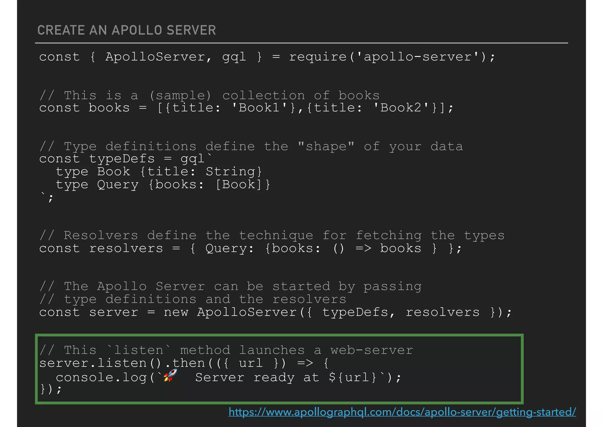 CREATE AN APOLLO SERVER
const { ApolloServer, gql } = require('apollo-server');
// This is a (sample) collection of books
const books = [{title: 'Book1'},{title: 'Book2'}];
// Type definitions define the "shape" of your data
const typeDefs = gql`
type Book {title: String}
type Query {books: [Book]}
`;
// Resolvers define the technique for fetching the types
const resolvers = { Query: {books: () => books } };
// The Apollo Server can be started by passing
// type definitions and the resolvers
const server = new ApolloServer({ typeDefs, resolvers });
// This `listen` method launches a web-server
server.listen().then(({ url }) => {
console.log(`🚀 Server ready at ${url}`);
});
https://www.apollographql.com/docs/apollo-server/getting-started/
 