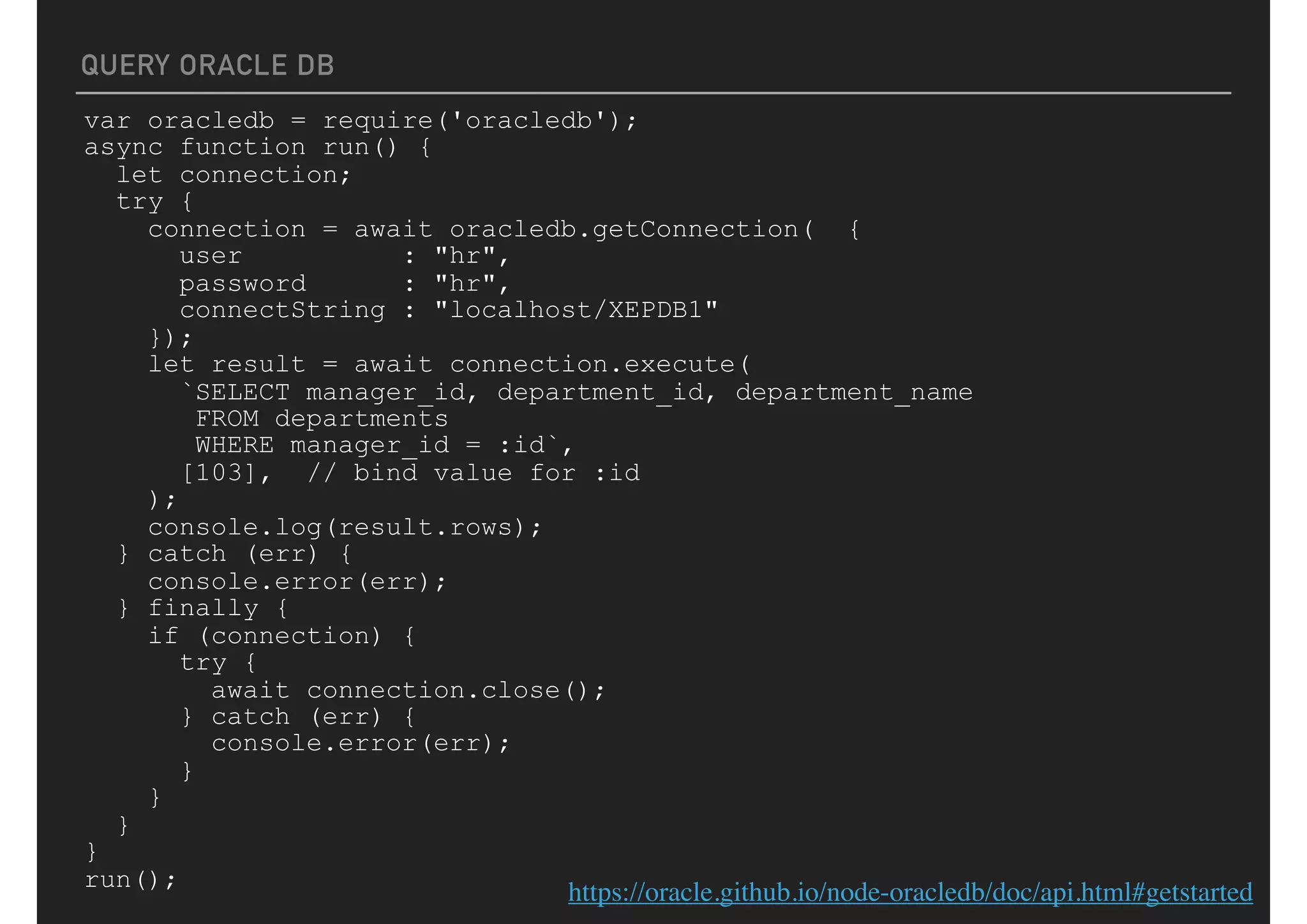 QUERY ORACLE DB
var oracledb = require('oracledb');
async function run() {
let connection;
try {
connection = await oracledb.getConnection( {
user : "hr",
password : "hr",
connectString : "localhost/XEPDB1"
});
let result = await connection.execute(
`SELECT manager_id, department_id, department_name
FROM departments
WHERE manager_id = :id`,
[103], // bind value for :id
);
console.log(result.rows);
} catch (err) {
console.error(err);
} finally {
if (connection) {
try {
await connection.close();
} catch (err) {
console.error(err);
}
}
}
}
run();
https://oracle.github.io/node-oracledb/doc/api.html#getstarted
 