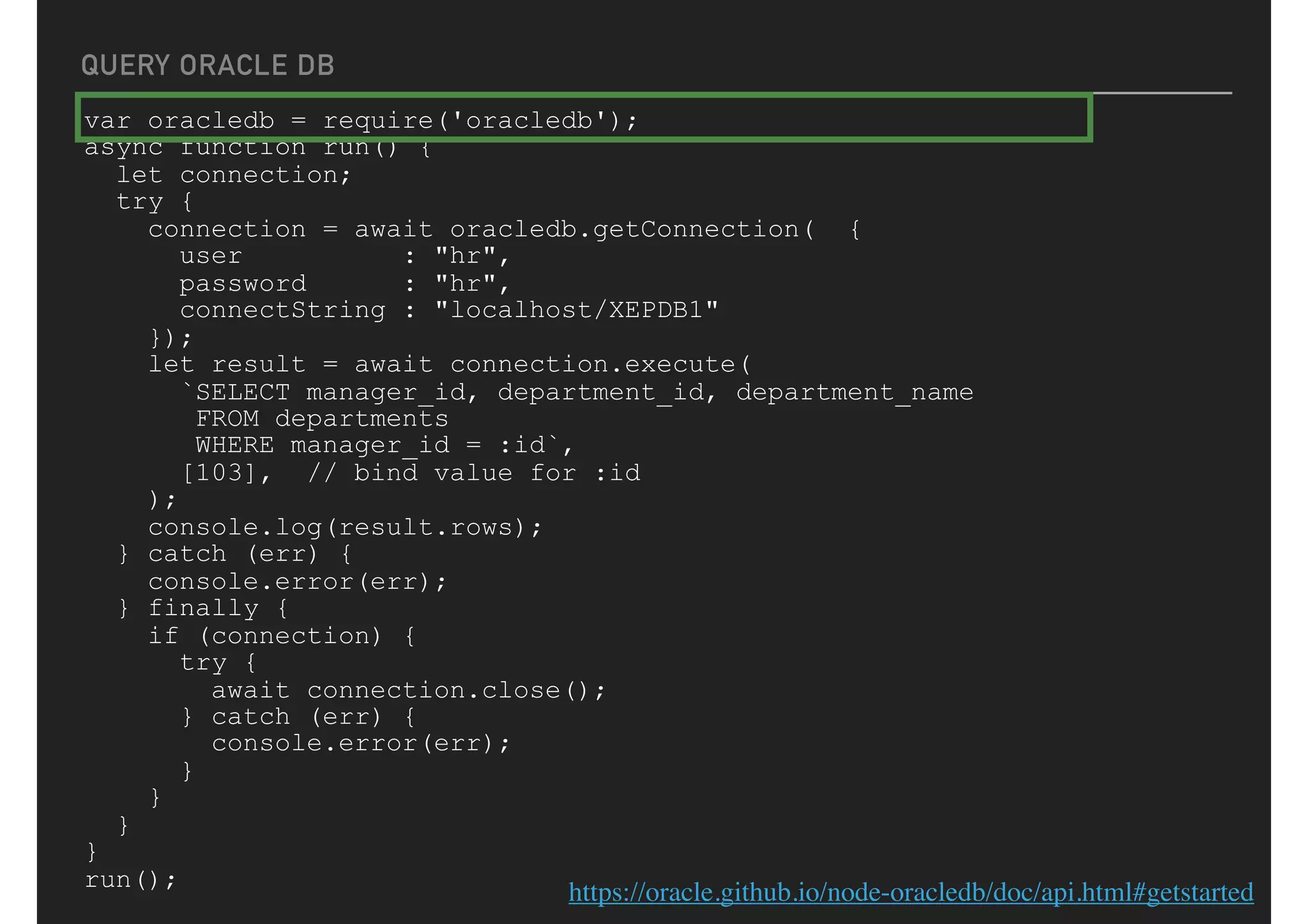 QUERY ORACLE DB
var oracledb = require('oracledb');
async function run() {
let connection;
try {
connection = await oracledb.getConnection( {
user : "hr",
password : "hr",
connectString : "localhost/XEPDB1"
});
let result = await connection.execute(
`SELECT manager_id, department_id, department_name
FROM departments
WHERE manager_id = :id`,
[103], // bind value for :id
);
console.log(result.rows);
} catch (err) {
console.error(err);
} finally {
if (connection) {
try {
await connection.close();
} catch (err) {
console.error(err);
}
}
}
}
run();
https://oracle.github.io/node-oracledb/doc/api.html#getstarted
 